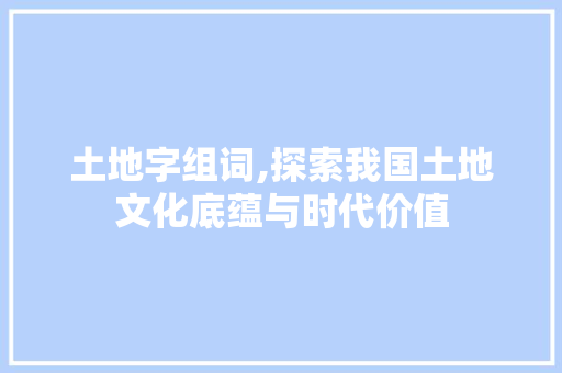 土地字组词,探索我国土地文化底蕴与时代价值