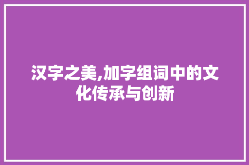 汉字之美,加字组词中的文化传承与创新