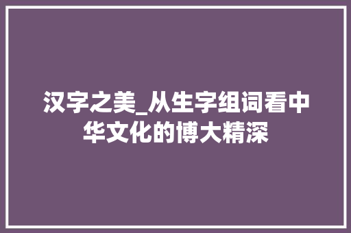 汉字之美_从生字组词看中华文化的博大精深