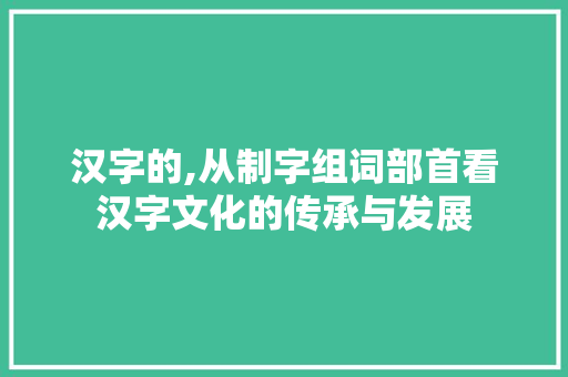 汉字的,从制字组词部首看汉字文化的传承与发展