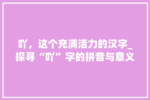 吖，这个充满活力的汉字_探寻“吖”字的拼音与意义