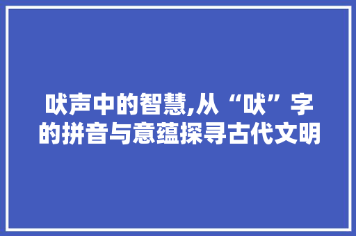 吠声中的智慧,从“吠”字的拼音与意蕴探寻古代文明
