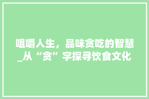 咀嚼人生，品味贪吃的智慧_从“贪”字探寻饮食文化的详细