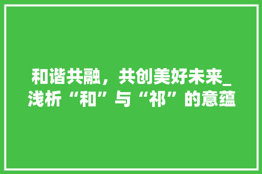 和谐共融，共创美好未来_浅析“和”与“祁”的意蕴及其在现代社会的价值