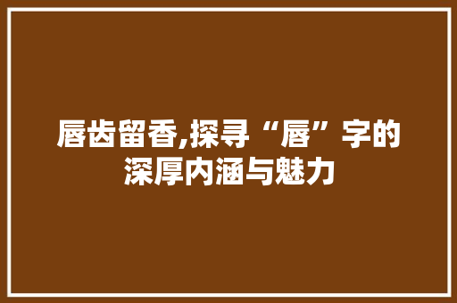 唇齿留香,探寻“唇”字的深厚内涵与魅力
