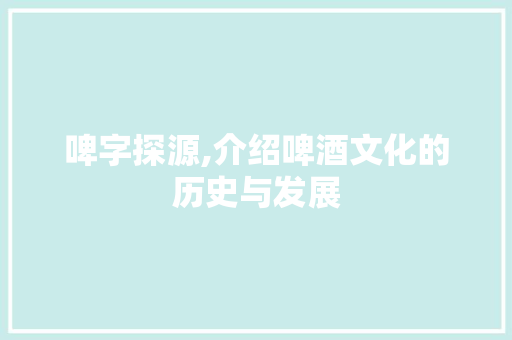 啤字探源,介绍啤酒文化的历史与发展