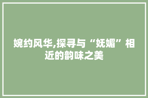 婉约风华,探寻与“妩媚”相近的韵味之美