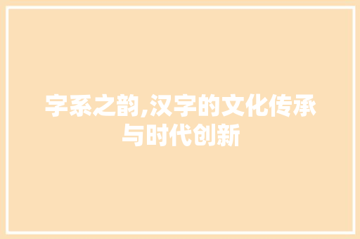字系之韵,汉字的文化传承与时代创新