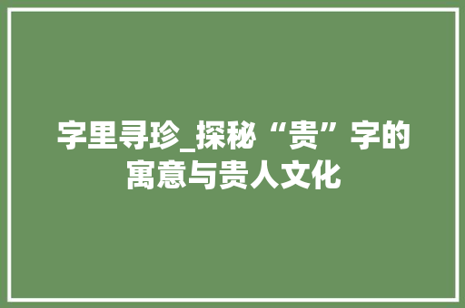 字里寻珍_探秘“贵”字的寓意与贵人文化