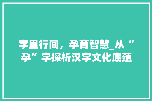 字里行间，孕育智慧_从“孕”字探析汉字文化底蕴