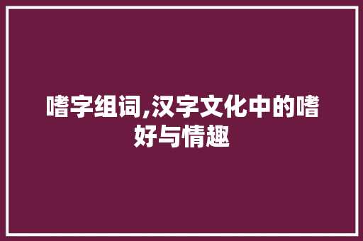 嗜字组词,汉字文化中的嗜好与情趣
