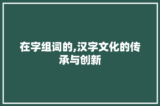 在字组词的,汉字文化的传承与创新