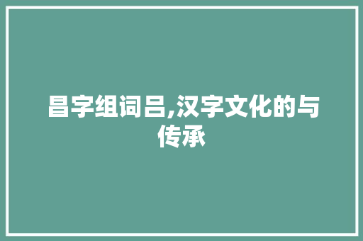 昌字组词吕,汉字文化的与传承