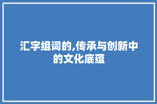 汇字组词的,传承与创新中的文化底蕴