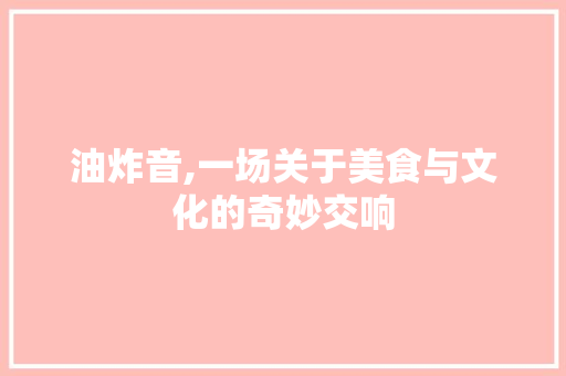 油炸音,一场关于美食与文化的奇妙交响