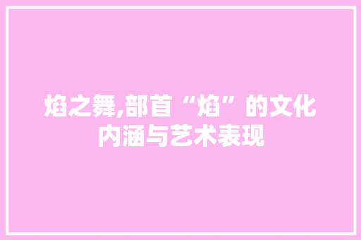 焰之舞,部首“焰”的文化内涵与艺术表现