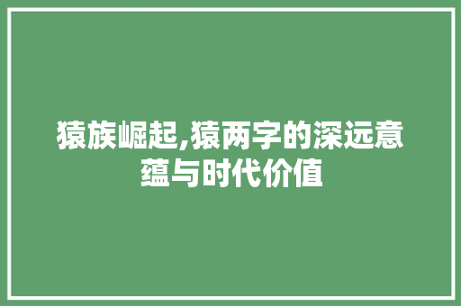 猿族崛起,猿两字的深远意蕴与时代价值
