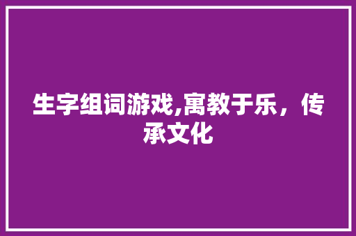 生字组词游戏,寓教于乐，传承文化