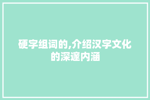 硬字组词的,介绍汉字文化的深邃内涵 创作范文