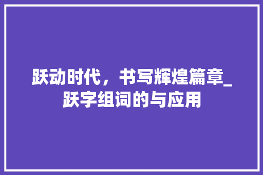 跃动时代，书写辉煌篇章_跃字组词的与应用 创作范文