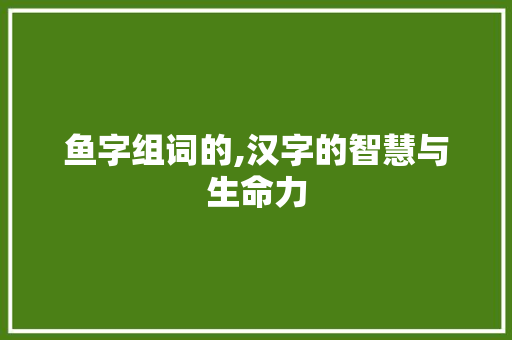 鱼字组词的,汉字的智慧与生命力