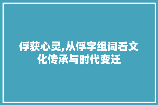 俘获心灵,从俘字组词看文化传承与时代变迁
