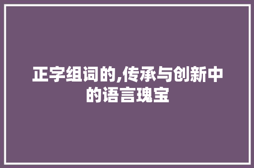 正字组词的,传承与创新中的语言瑰宝