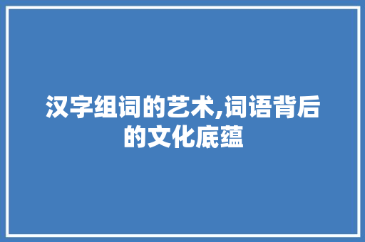 汉字组词的艺术,词语背后的文化底蕴