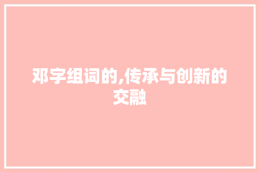 邓字组词的,传承与创新的交融