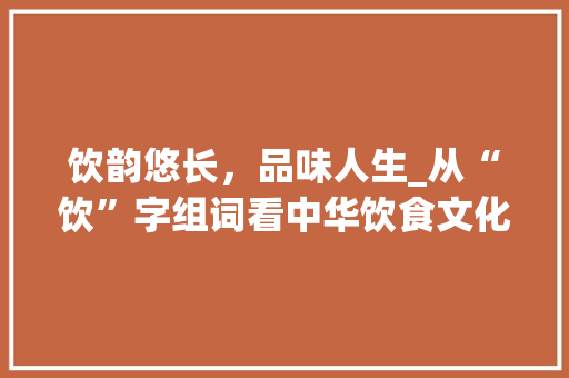 饮韵悠长，品味人生_从“饮”字组词看中华饮食文化