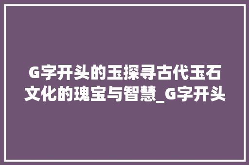 G字开头的玉探寻古代玉石文化的瑰宝与智慧_G字开头的玉是什么意思