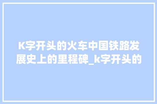 K字开头的火车中国铁路发展史上的里程碑_k字开头的火车,代表什么意思