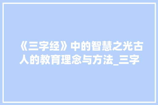 《三字经》中的智慧之光古人的教育理念与方法_三字经选节的意思