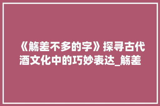 《觞差不多的字》探寻古代酒文化中的巧妙表达_觞差不多的字是什么意思