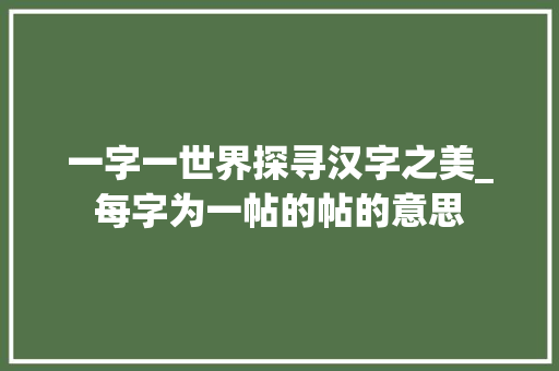 一字一世界探寻汉字之美_每字为一帖的帖的意思