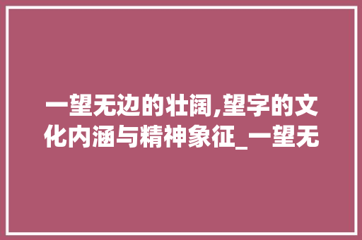 一望无边的壮阔,望字的文化内涵与精神象征_一望无边的望字的意思