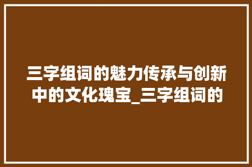 三字组词的魅力传承与创新中的文化瑰宝_三字组词的意思是什么