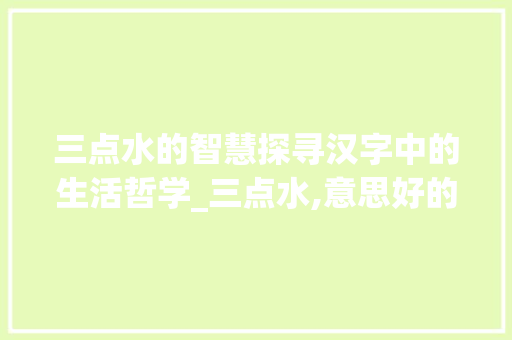 三点水的智慧探寻汉字中的生活哲学_三点水,意思好的字