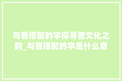与晋搭配的字探寻晋文化之韵_与晋搭配的字是什么意思