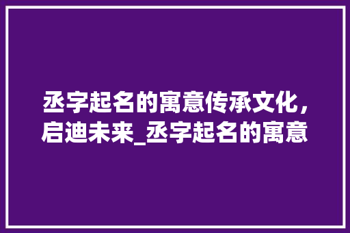 丞字起名的寓意传承文化，启迪未来_丞字起名的寓意是什么意思