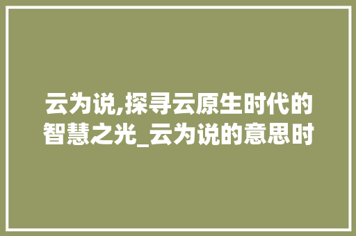 云为说,探寻云原生时代的智慧之光_云为说的意思时的繁体字