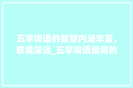 五字词语的智慧内涵丰富，意境深远_五字词语组词的意思大全