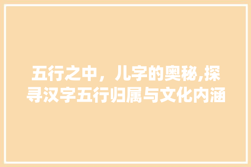 五行之中，儿字的奥秘,探寻汉字五行归属与文化内涵_儿字的意思五行属什么