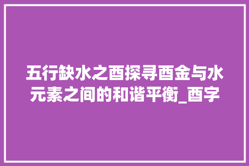 五行缺水之酉探寻酉金与水元素之间的和谐平衡_酉字五行缺水的意思