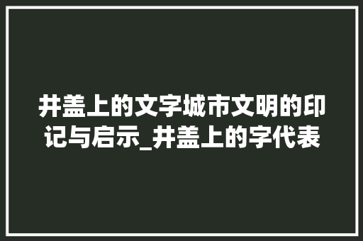 井盖上的文字城市文明的印记与启示_井盖上的字代表什么意思