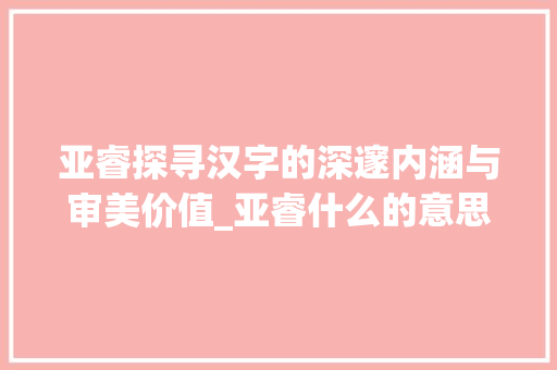 亚睿探寻汉字的深邃内涵与审美价值_亚睿什么的意思是什么字
