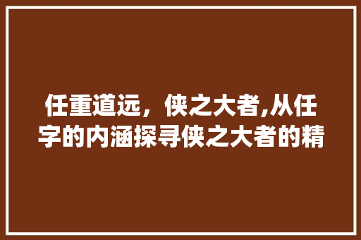 任重道远，侠之大者,从任字的内涵探寻侠之大者的精神风貌_少任侠的任字什么意思