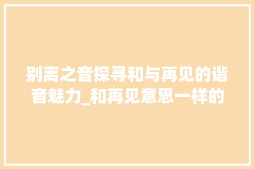 别离之音探寻和与再见的谐音魅力_和再见意思一样的谐音字
