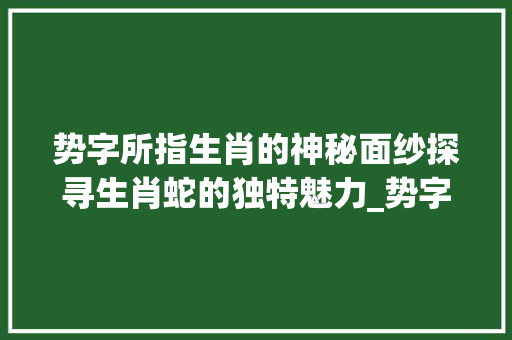 势字所指生肖的神秘面纱探寻生肖蛇的独特魅力_势字指哪个生肖的意思啊