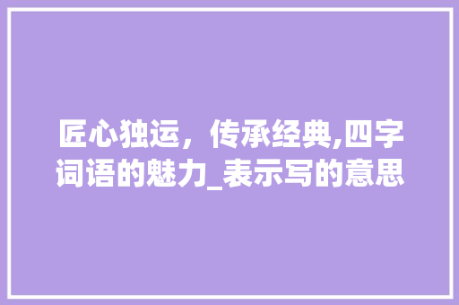 匠心独运，传承经典,四字词语的魅力_表示写的意思的四字词语